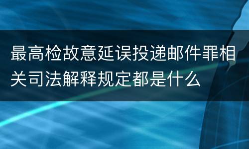 最高检故意延误投递邮件罪相关司法解释规定都是什么