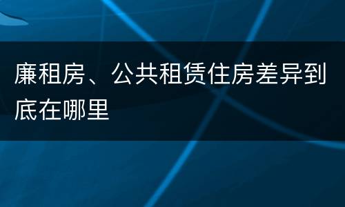 廉租房、公共租赁住房差异到底在哪里