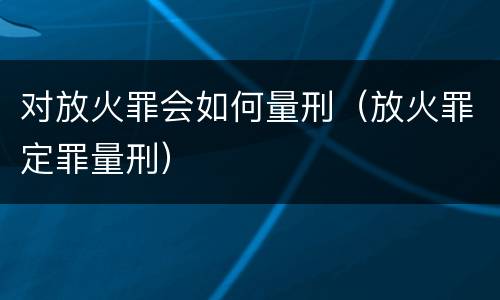 对放火罪会如何量刑（放火罪定罪量刑）