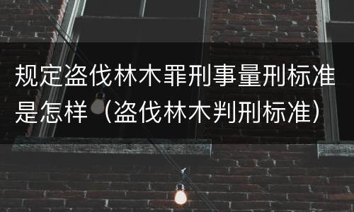 规定盗伐林木罪刑事量刑标准是怎样（盗伐林木判刑标准）
