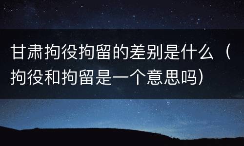 甘肃拘役拘留的差别是什么（拘役和拘留是一个意思吗）