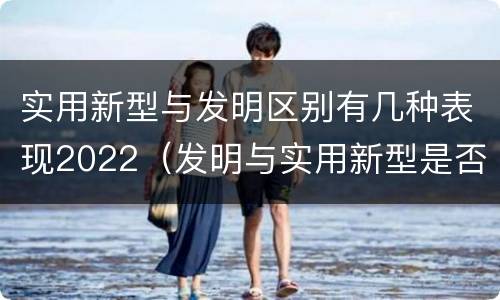 实用新型与发明区别有几种表现2022（发明与实用新型是否具有实用性）