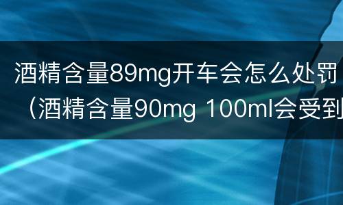 酒精含量89mg开车会怎么处罚（酒精含量90mg 100ml会受到什么处罚）