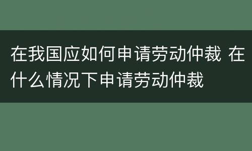 在我国应如何申请劳动仲裁 在什么情况下申请劳动仲裁