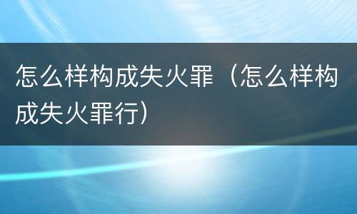 怎么样构成失火罪（怎么样构成失火罪行）