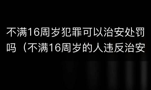 不满16周岁犯罪可以治安处罚吗（不满16周岁的人违反治安管理的怎么处罚）