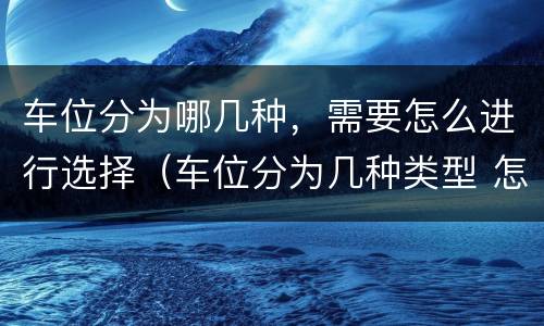 车位分为哪几种，需要怎么进行选择（车位分为几种类型 怎样区分）