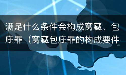 满足什么条件会构成窝藏、包庇罪（窝藏包庇罪的构成要件）