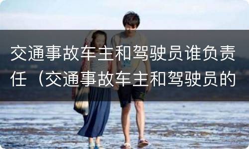 交通事故车主和驾驶员谁负责任（交通事故车主和驾驶员的责任）