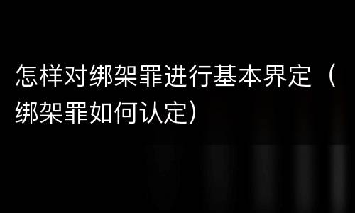 怎样对绑架罪进行基本界定（绑架罪如何认定）