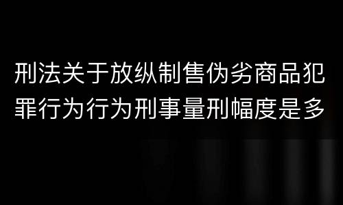 刑法关于放纵制售伪劣商品犯罪行为行为刑事量刑幅度是多少