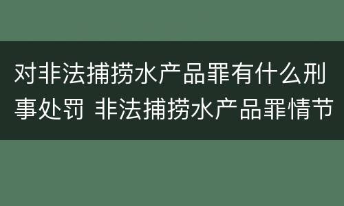 对非法捕捞水产品罪有什么刑事处罚 非法捕捞水产品罪情节严重怎么处罚
