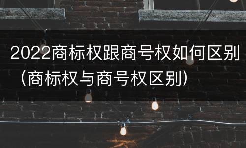 2022商标权跟商号权如何区别（商标权与商号权区别）