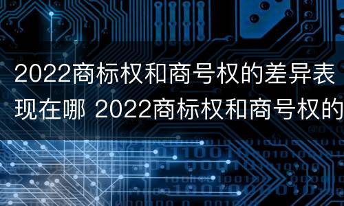 2022商标权和商号权的差异表现在哪 2022商标权和商号权的差异表现在哪几个方面