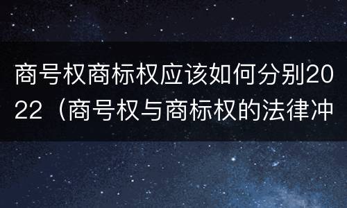 商号权商标权应该如何分别2022（商号权与商标权的法律冲突与解决）