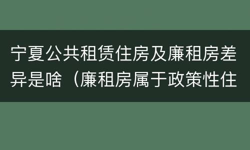 宁夏公共租赁住房及廉租房差异是啥（廉租房属于政策性住房吗）