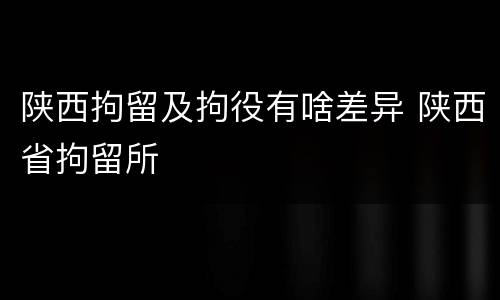 陕西拘留及拘役有啥差异 陕西省拘留所