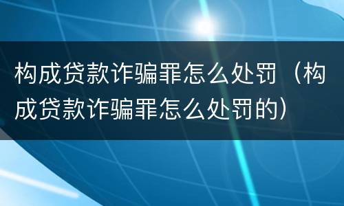构成贷款诈骗罪怎么处罚（构成贷款诈骗罪怎么处罚的）
