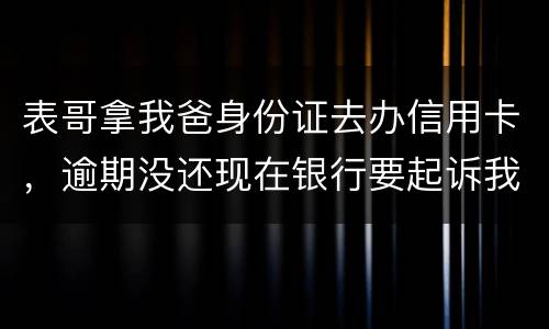 表哥拿我爸身份证去办信用卡，逾期没还现在银行要起诉我爸，该怎么办