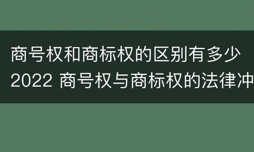 商号权和商标权的区别有多少2022 商号权与商标权的法律冲突与解决