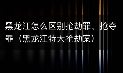 黑龙江怎么区别抢劫罪、抢夺罪（黑龙江特大抢劫案）