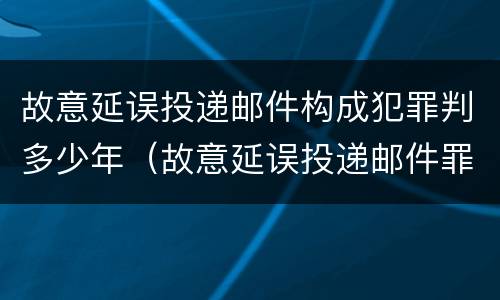 故意延误投递邮件构成犯罪判多少年（故意延误投递邮件罪案例）