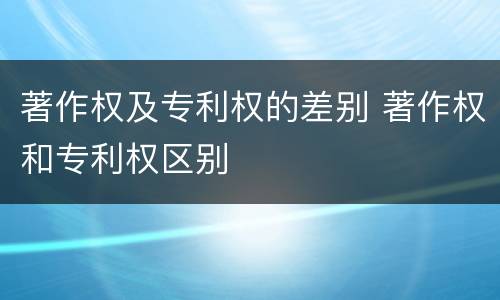 著作权及专利权的差别 著作权和专利权区别