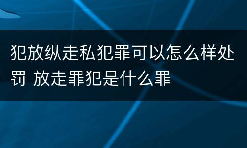 犯放纵走私犯罪可以怎么样处罚 放走罪犯是什么罪