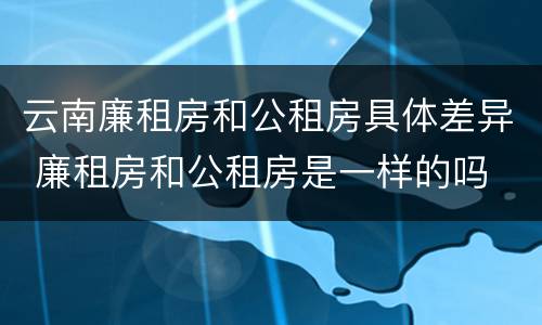 云南廉租房和公租房具体差异 廉租房和公租房是一样的吗
