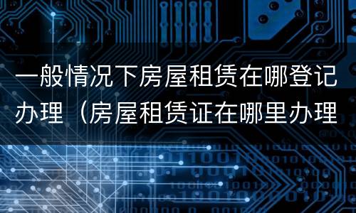 一般情况下房屋租赁在哪登记办理（房屋租赁证在哪里办理）