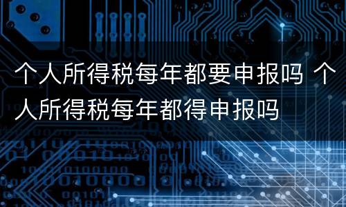个人所得税每年都要申报吗 个人所得税每年都得申报吗