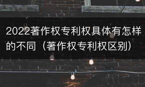 2022著作权专利权具体有怎样的不同（著作权专利权区别）