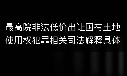最高院非法低价出让国有土地使用权犯罪相关司法解释具体有哪些重要规定