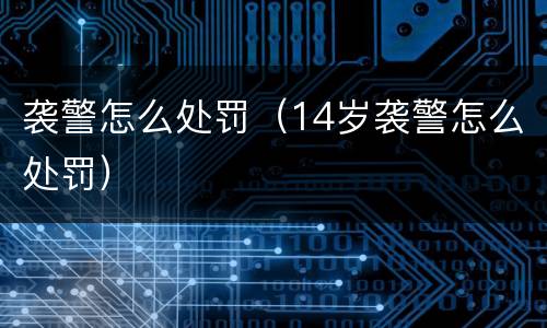 袭警怎么处罚（14岁袭警怎么处罚）