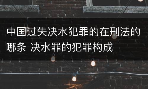 中国过失决水犯罪的在刑法的哪条 决水罪的犯罪构成