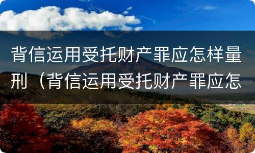 背信运用受托财产罪应怎样量刑（背信运用受托财产罪应怎样量刑）