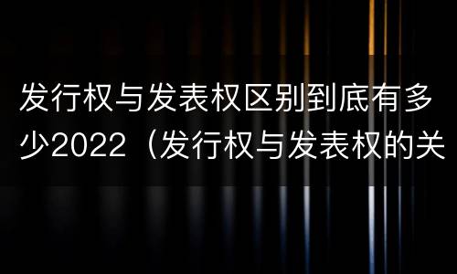 发行权与发表权区别到底有多少2022（发行权与发表权的关系）