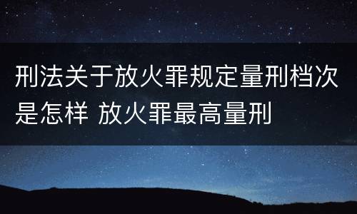 刑法关于放火罪规定量刑档次是怎样 放火罪最高量刑