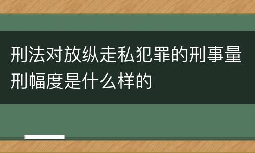 刑法对放纵走私犯罪的刑事量刑幅度是什么样的