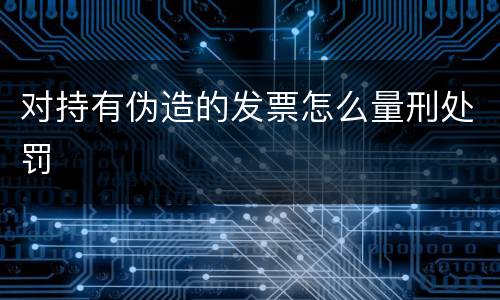 对持有伪造的发票怎么量刑处罚