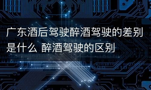 广东酒后驾驶醉酒驾驶的差别是什么 醉酒驾驶的区别