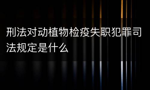 刑法对动植物检疫失职犯罪司法规定是什么