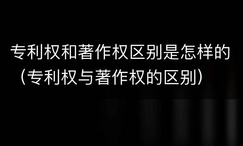 专利权和著作权区别是怎样的（专利权与著作权的区别）