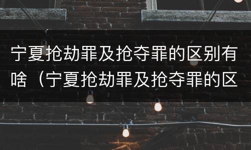 宁夏抢劫罪及抢夺罪的区别有啥（宁夏抢劫罪及抢夺罪的区别有啥不同）