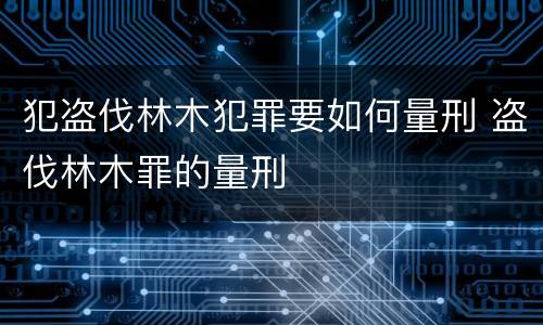 犯盗伐林木犯罪要如何量刑 盗伐林木罪的量刑