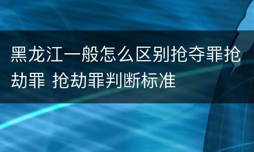 黑龙江一般怎么区别抢夺罪抢劫罪 抢劫罪判断标准