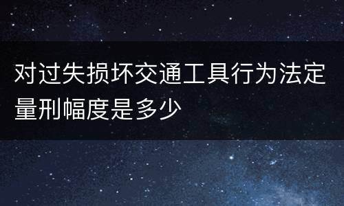 对过失损坏交通工具行为法定量刑幅度是多少