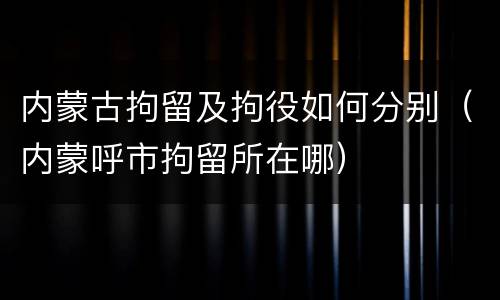 内蒙古拘留及拘役如何分别（内蒙呼市拘留所在哪）