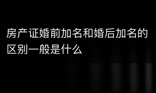 房产证婚前加名和婚后加名的区别一般是什么