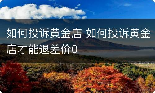 如何投诉黄金店 如何投诉黄金店才能退差价0